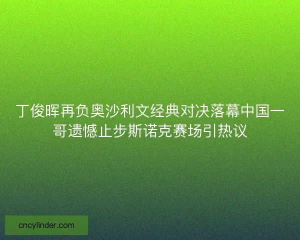 丁俊晖再负奥沙利文经典对决落幕中国一哥遗憾止步斯诺克赛场引热议 丁俊晖再负奥沙利文经典对决落幕中国一哥遗憾止步斯诺克赛场引热议