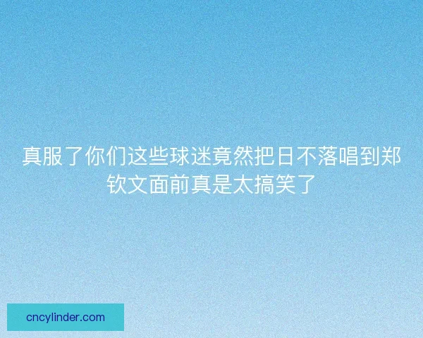 真服了你们这些球迷竟然把日不落唱到郑钦文面前真是太搞笑了 真服了你们这些球迷竟然把日不落唱到郑钦文面前真是太搞笑了