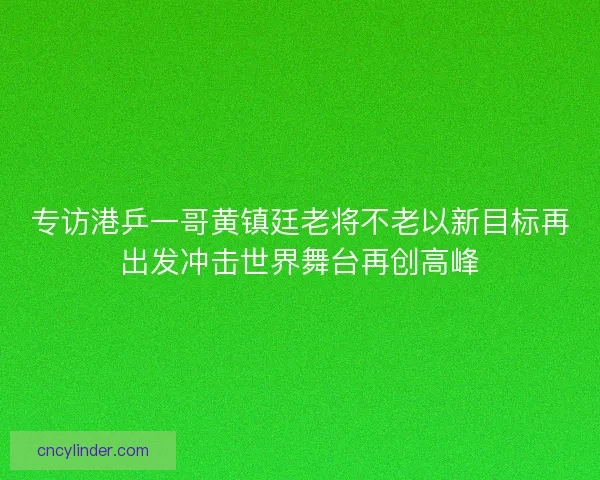 专访港乒一哥黄镇廷老将不老以新目标再出发冲击世界舞台再创高峰 专访港乒一哥黄镇廷老将不老以新目标再出发冲击世界舞台再创高峰
