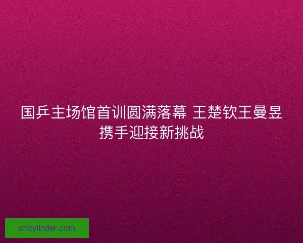国乒主场馆首训圆满落幕 王楚钦王曼昱携手迎接新挑战
