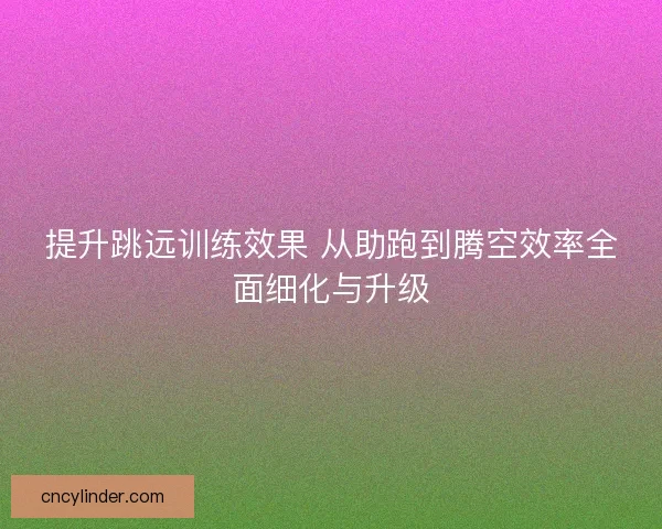 提升跳远训练效果 从助跑到腾空效率全面细化与升级