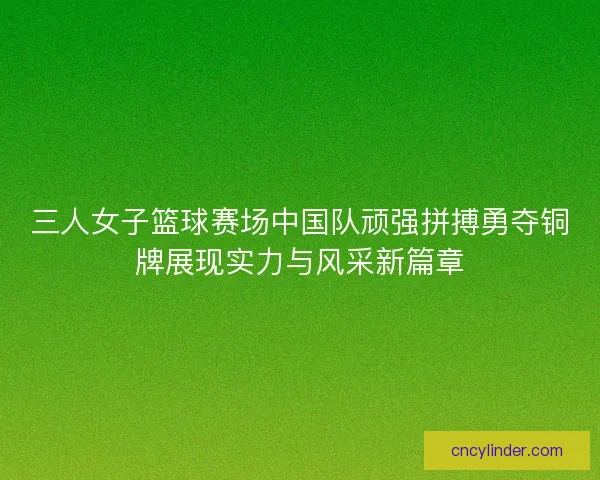 三人女子篮球赛场中国队顽强拼搏勇夺铜牌展现实力与风采新篇章