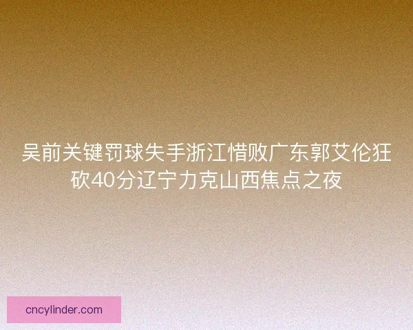 吴前关键罚球失手浙江惜败广东郭艾伦狂砍40分辽宁力克山西焦点之夜