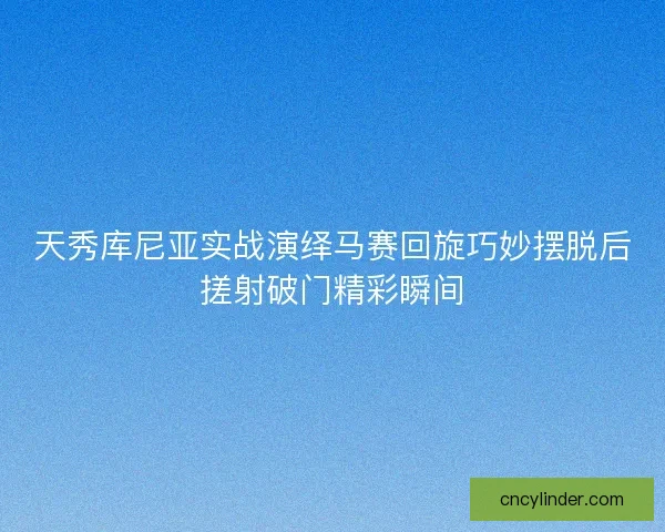 天秀库尼亚实战演绎马赛回旋巧妙摆脱后搓射破门精彩瞬间 天秀库尼亚实战演绎马赛回旋巧妙摆脱后搓射破门精彩瞬间