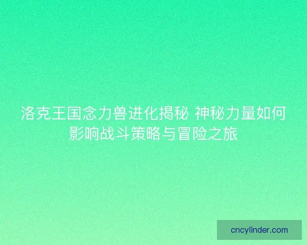 洛克王国念力兽进化揭秘 神秘力量如何影响战斗策略与冒险之旅