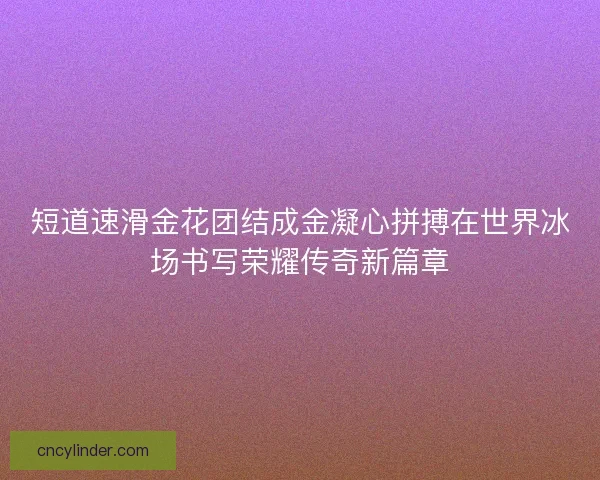 短道速滑金花团结成金凝心拼搏在世界冰场书写荣耀传奇新篇章 短道速滑金花团结成金凝心拼搏在世界冰场书写荣耀传奇新篇章