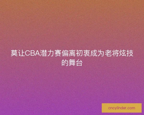 莫让CBA潜力赛偏离初衷成为老将炫技的舞台