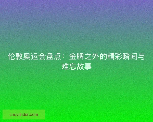 伦敦奥运会盘点：金牌之外的精彩瞬间与难忘故事