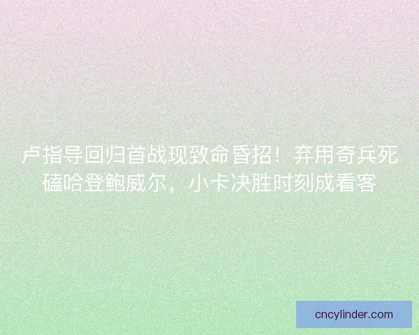 卢指导回归首战现致命昏招！弃用奇兵死磕哈登鲍威尔，小卡决胜时刻成看客