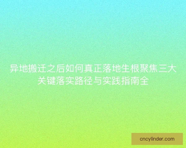 异地搬迁之后如何真正落地生根聚焦三大关键落实路径与实践指南全