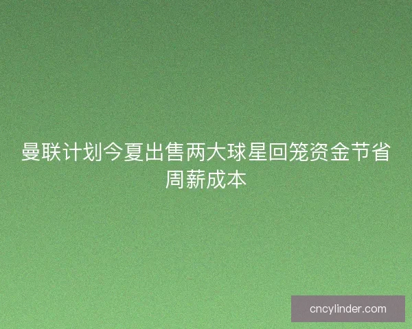 曼联计划今夏出售两大球星回笼资金节省周薪成本