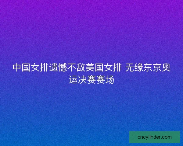 中国女排遗憾不敌美国女排 无缘东京奥运决赛赛场 中国女排遗憾不敌美国女排 无缘东京奥运决赛赛场