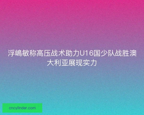 浮嶋敏称高压战术助力U16国少队战胜澳大利亚展现实力