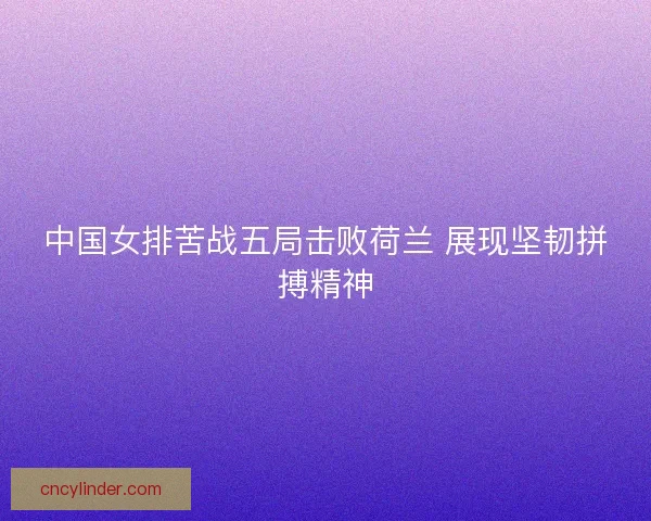 中国女排苦战五局击败荷兰 展现坚韧拼搏精神