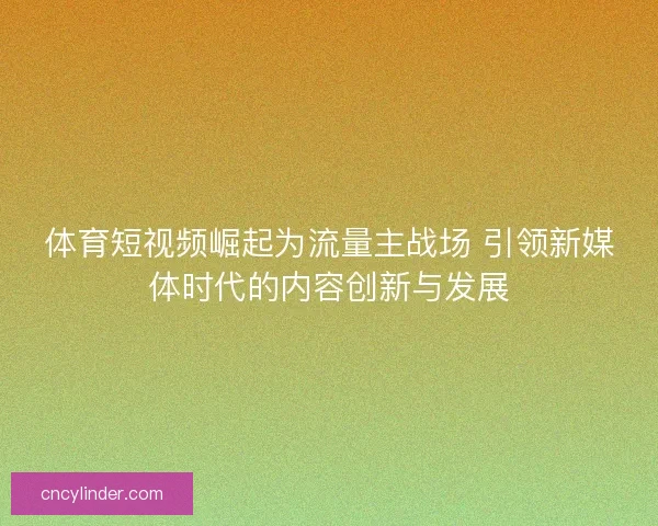 体育短视频崛起为流量主战场 引领新媒体时代的内容创新与发展