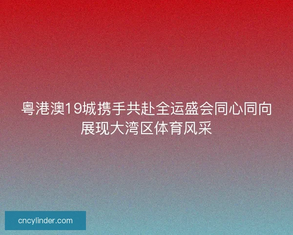 粤港澳19城携手共赴全运盛会同心同向展现大湾区体育风采