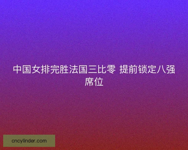 中国女排完胜法国三比零 提前锁定八强席位