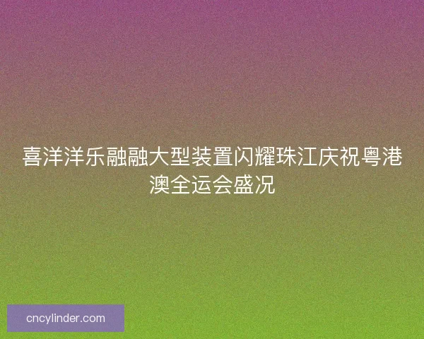 喜洋洋乐融融大型装置闪耀珠江庆祝粤港澳全运会盛况