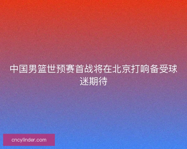 中国男篮世预赛首战将在北京打响备受球迷期待